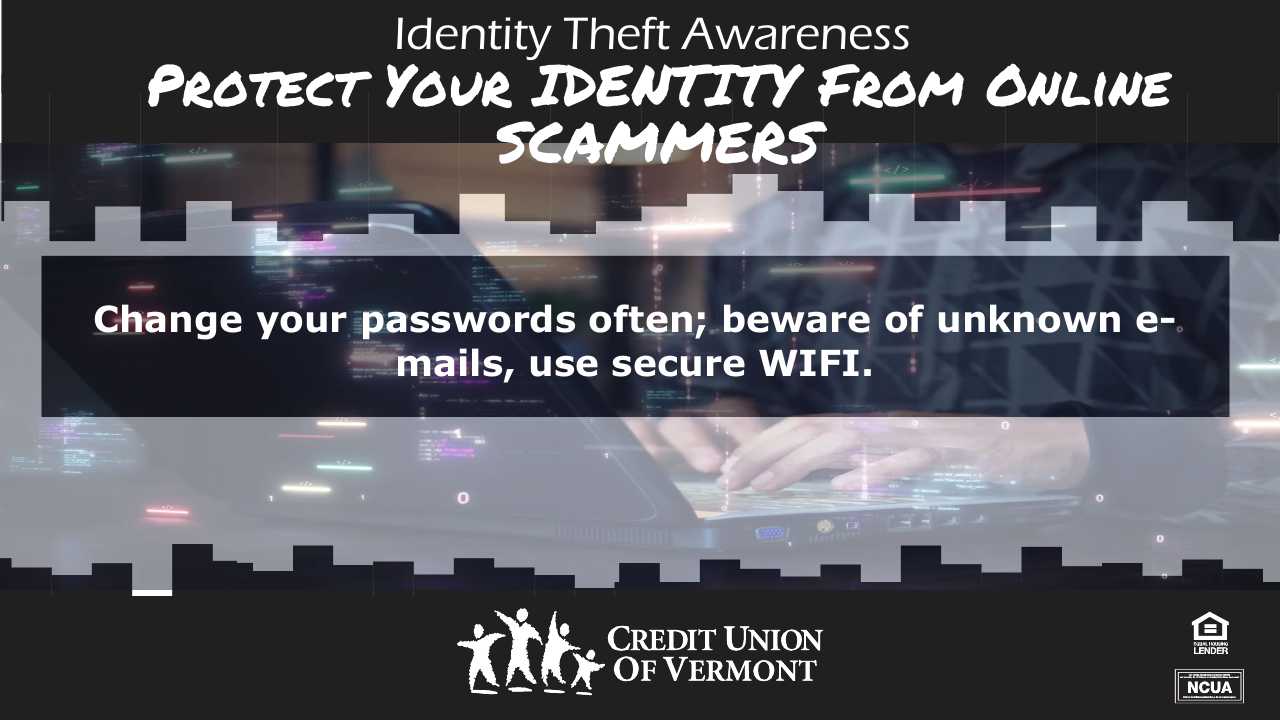 Identity Theft Awareness
PROTECT YOUR IDENTITY FROM ONLINE SCAMMERS
Change your passwords often; beware of unknown e-mails, use secure WIFI.